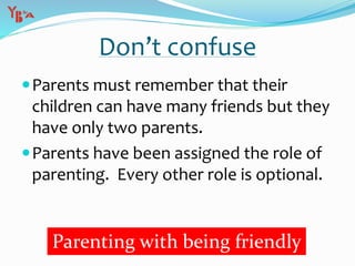 Don’t confuse
Parents must remember that their
children can have many friends but they
have only two parents.
Parents have been assigned the role of
parenting. Every other role is optional.
Parenting with being friendly
 