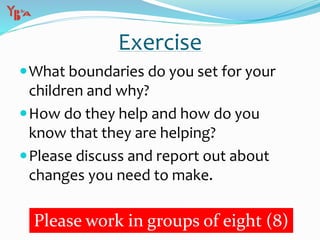 Exercise
What boundaries do you set for your
children and why?
How do they help and how do you
know that they are helping?
Please discuss and report out about
changes you need to make.
Please work in groups of eight (8)
 