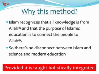 Why this method?
 Islam recognizes that all knowledge is from
Allah‫ﷻ‬ and that the purpose of Islamic
education is to connect the people to
Allah‫.ﷻ‬
 So there’s no disconnect between Islam and
science and modern education
Provided it is taught holistically integrated
 