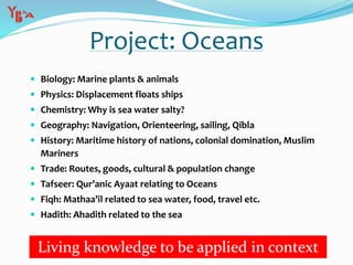 Project: Oceans
 Biology: Marine plants & animals
 Physics: Displacement floats ships
 Chemistry: Why is sea water salty?
 Geography: Navigation, Orienteering, sailing, Qibla
 History: Maritime history of nations, colonial domination, Muslim
Mariners
 Trade: Routes, goods, cultural & population change
 Tafseer: Qur’anic Ayaat relating to Oceans
 Fiqh: Mathaa’il related to sea water, food, travel etc.
 Hadith: Ahadith related to the sea
Living knowledge to be applied in context
 