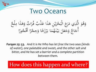 Two Oceans
َ‫ع‬ ‫ا‬َ‫ذ‬َ‫ه‬ ِ‫ن‬ْ‫ي‬َ‫ر‬ْ‫ح‬َ‫ب‬ْ‫ل‬‫ا‬ َ‫ج‬َ‫ر‬َ‫م‬ ‫ي‬ِ‫ذ‬َّ‫ل‬‫ا‬ َ‫و‬ُ‫ه‬َ‫و‬ٌ‫ح‬ْ‫ل‬ِ‫م‬ ‫ا‬َ‫ذ‬َ‫ه‬َ‫و‬ ٌ‫ات‬َ‫ر‬ُ‫ف‬ ٌ‫ب‬ْ‫ذ‬
ِ‫ح‬َ‫و‬ ‫ا‬ً‫خ‬َ‫ز‬ْ‫ر‬َ‫ب‬ ‫ا‬َ‫م‬ُ‫ه‬َ‫ن‬ْ‫ي‬َ‫ب‬ َ‫ل‬َ‫ع‬َ‫ج‬َ‫و‬ ٌ‫اج‬َ‫ُج‬‫أ‬‫ا‬ً‫ور‬ُ‫ج‬َّْ‫َّم‬ ‫ا‬ً‫ر‬ْ‫ج‬
Furqan 25: 53. And it is He Who has let free the two seas (kinds
of water), one palatable and sweet, and the other salt and
bitter, and He has set a barrier and a complete partition
between them.
How does this happen and where?
 