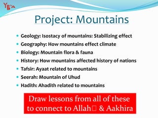 Project: Mountains
 Geology: Isostacy of mountains: Stabilizing effect
 Geography: How mountains effect climate
 Biology: Mountain flora & fauna
 History: How mountains affected history of nations
 Tafsir: Ayaat related to mountains
 Seerah: Mountain of Uhud
 Hadith: Ahadith related to mountains
Draw lessons from all of these
to connect to Allah & Aakhira
 