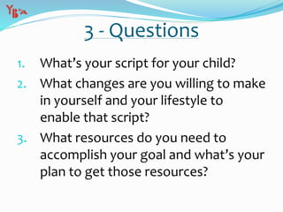 3 - Questions
1. What’s your script for your child?
2. What changes are you willing to make
in yourself and your lifestyle to
enable that script?
3. What resources do you need to
accomplish your goal and what’s your
plan to get those resources?
 