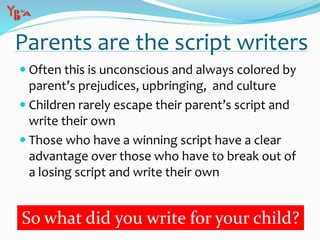 Parents are the script writers
 Often this is unconscious and always colored by
parent’s prejudices, upbringing, and culture
 Children rarely escape their parent’s script and
write their own
 Those who have a winning script have a clear
advantage over those who have to break out of
a losing script and write their own
So what did you write for your child?
 