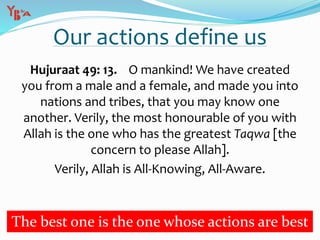 Our actions define us
Hujuraat 49: 13. O mankind! We have created
you from a male and a female, and made you into
nations and tribes, that you may know one
another. Verily, the most honourable of you with
Allah is the one who has the greatest Taqwa [the
concern to please Allah].
Verily, Allah is All-Knowing, All-Aware.
The best one is the one whose actions are best
 