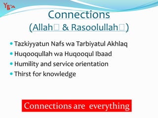 Connections
(Allah & Rasoolullah )
 Tazkiyyatun Nafs wa Tarbiyatul Akhlaq
 Huqooqullah wa Huqooqul Ibaad
 Humility and service orientation
 Thirst for knowledge
Connections are everything
 