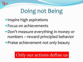 Doing not Being
Inspire high aspirations
Focus on achievements
Don’t measure everything in money or
numbers – reward principled behavior
Praise achievement not only beauty
Only our actions define us
 