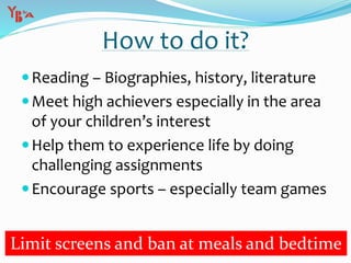 Reading – Biographies, history, literature
Meet high achievers especially in the area
of your children’s interest
Help them to experience life by doing
challenging assignments
Encourage sports – especially team games
How to do it?
Limit screens and ban at meals and bedtime
 