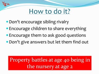 Don’t encourage sibling rivalry
Encourage children to share everything
Encourage them to ask good questions
Don’t give answers but let them find out
How to do it?
Property battles at age 40 being in
the nursery at age 2
 