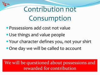 Contribution not
Consumption
Possessions add cost not value
Use things and value people
Your character defines you, not your shirt
One day we will be called to account
We will be questioned about possessions and
rewarded for contribution
 