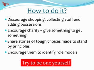  Discourage shopping, collecting stuff and
adding possessions
 Encourage charity – give something to get
something
 Share stories of tough choices made to stand
by principles
 Encourage them to identify role models
How to do it?
Try to be one yourself
 