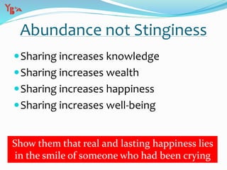 Abundance not Stinginess
Sharing increases knowledge
Sharing increases wealth
Sharing increases happiness
Sharing increases well-being
Show them that real and lasting happiness lies
in the smile of someone who had been crying
 