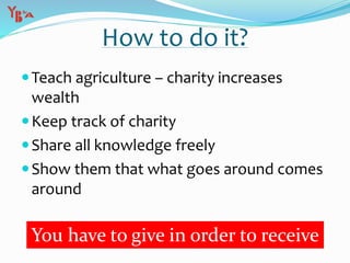 Teach agriculture – charity increases
wealth
Keep track of charity
Share all knowledge freely
Show them that what goes around comes
around
How to do it?
You have to give in order to receive
 
