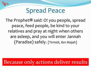 Spread Peace
The Prophet‫ﷺ‬ said: O! you people, spread
peace, feed people, be kind to your
relatives and pray at night when others
are asleep, and you will enter Jannah
(Paradise) safely. [Tirmidi, Ibn Majah]
Because only actions deliver results
 