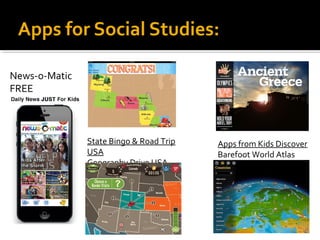 Apps for Social Studies: 
Apps from Kids Discover 
Barefoot World Atlas 
State Bingo & Road Trip 
USA 
Geography Drive USA 
News-o-Matic 
FREE 
 