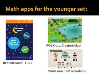 Math apps for the younger set: 
Bedtime Math - FREE 
Wild Kratts Creature Math 
Montessori: First operations 
 