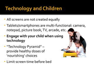 Technology and Children 
• All screens are not created equally 
• Tablets/smartphones are multi-functional: camera, 
notepad, picture book, TV, arcade, etc. 
• Engage with your child when using 
technology 
• “Technology Pyramid” – 
provide healthy doses of 
‘nourishing’ choices 
• Limit screen time before bed 
 