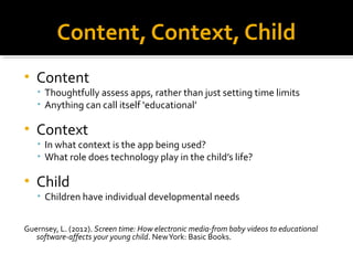 Content, Context, Child 
• Content 
• Thoughtfully assess apps, rather than just setting time limits 
• Anything can call itself ‘educational’ 
• Context 
• In what context is the app being used? 
• What role does technology play in the child’s life? 
• Child 
• Children have individual developmental needs 
Guernsey, L. (2012). Screen time: How electronic media-from baby videos to educational 
software-affects your young child. New York: Basic Books. 
 