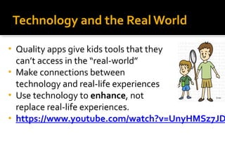 Technology and the Real World 
• Quality apps give kids tools that they 
can’t access in the “real-world” 
• Make connections between 
technology and real-life experiences 
• Use technology to enhance, not 
replace real-life experiences. 
• https://www.youtube.com/watch?v=UnyHMSz7JDE 
 