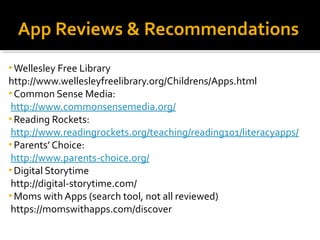 App Reviews & Recommendations 
•Wellesley Free Library 
http://www.wellesleyfreelibrary.org/Childrens/Apps.html 
•Common Sense Media: 
http://www.commonsensemedia.org/ 
•Reading Rockets: 
http://www.readingrockets.org/teaching/reading101/literacyapps/ 
• Parents’ Choice: 
http://www.parents-choice.org/ 
• Digital Storytime 
http://digital-storytime.com/ 
•Moms with Apps (search tool, not all reviewed) 
https://momswithapps.com/discover 
 