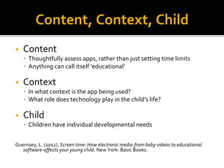 Content, Context, Child
• Content
• Thoughtfully assess apps, rather than just setting time limits
• Anything can call itself ‘educational’
• Context
• In what context is the app being used?
• What role does technology play in the child’s life?
• Child
• Children have individual developmental needs
Guernsey, L. (2012). Screen time: How electronic media-from baby videos to educational
software-affects your young child. New York: Basic Books.
 