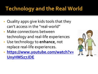 Technology and the Real World
• Quality apps give kids tools that they
can’t access in the “real-world”
• Make connections between
technology and real-life experiences
• Use technology to enhance, not
replace real-life experiences.
• https://www.youtube.com/watch?v=
UnyHMSz7JDE
 