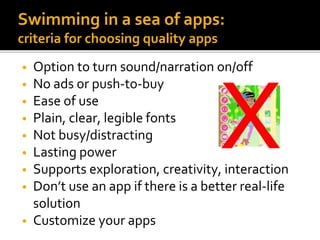 Swimming in a sea of apps:
criteria for choosing quality apps
• Option to turn sound/narration on/off
• No ads or push-to-buy
• Ease of use
• Plain, clear, legible fonts
• Not busy/distracting
• Lasting power
• Supports exploration, creativity, interaction
• Don’t use an app if there is a better real-life
solution
• Customize your apps
 