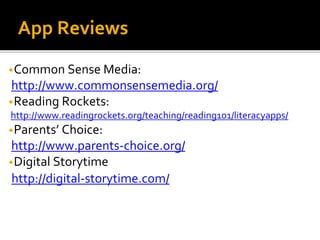 App Reviews
•Common Sense Media:
http://www.commonsensemedia.org/
•Reading Rockets:
http://www.readingrockets.org/teaching/reading101/literacyapps/
•Parents’ Choice:
http://www.parents-choice.org/
•Digital Storytime
http://digital-storytime.com/
 