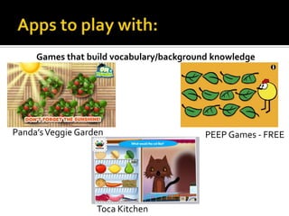Games that build vocabulary/background knowledge

Panda’s Veggie Garden

Toca Kitchen

PEEP Games - FREE

 