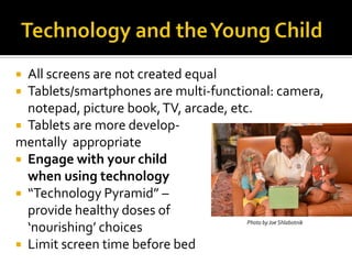 All screens are not created equal
 Tablets/smartphones are multi-functional: camera,
notepad, picture book, TV, arcade, etc.
 Tablets are more developmentally appropriate
 Engage with your child
when using technology
 “Technology Pyramid” –
provide healthy doses of
Photo by Joe Shlabotnik
‘nourishing’ choices
 Limit screen time before bed


 
