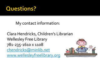 My contact information:
Clara Hendricks, Children’s Librarian
Wellesley Free Library
781-235-1610 x 1108
chendricks@minlib.net
www.wellesleyfreelibrary.org

 