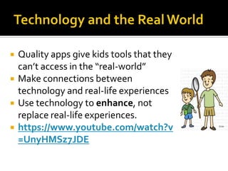 




Quality apps give kids tools that they
can’t access in the “real-world”
Make connections between
technology and real-life experiences
Use technology to enhance, not
replace real-life experiences.
https://www.youtube.com/watch?v
=UnyHMSz7JDE

 