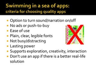 











Option to turn sound/narration on/off
No ads or push-to-buy
Ease of use
Plain, clear, legible fonts
Not busy/distracting
Lasting power
Supports exploration, creativity, interaction
Don’t use an app if there is a better real-life
solution

 
