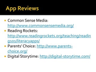 






Common Sense Media:
http://www.commonsensemedia.org/
Reading Rockets:
http://www.readingrockets.org/teaching/readin
g101/literacyapps/
Parents’ Choice: http://www.parentschoice.org/
Digital Storytime: http://digital-storytime.com/

 