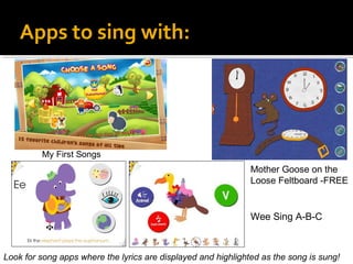 Apps to sing with:

My First Songs

Mother Goose on the
Loose Feltboard -FREE

Wee Sing A-B-C

Look for song apps where the lyrics are displayed and highlighted as the song is sung!

 