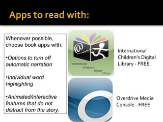 Apps to read with:
Whenever possible,
choose book apps with:
•Options to turn off
automatic narration

International
Children’s Digital
Library - FREE

•Individual word
highlighting
•Animated/interactive
features that do not
distract from the story.

Overdrive Media
Console - FREE

 