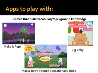 Apps to play with:
Games that build vocabulary/background knowledge

Make It Pop!

Big Baby

Max & Ruby Science Educational Games

 