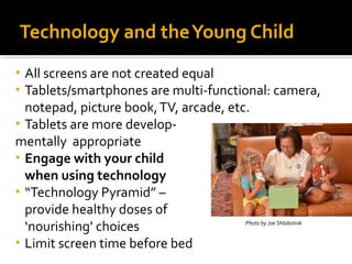 Technology and the Young Child
All screens are not created equal
Tablets/smartphones are multi-functional: camera,
notepad, picture book, TV, arcade, etc.
• Tablets are more developmentally appropriate
• Engage with your child
when using technology
• “Technology Pyramid” –
provide healthy doses of
Photo by Joe Shlabotnik
‘nourishing’ choices
• Limit screen time before bed
•
•

 