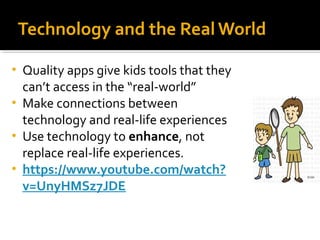 Technology and the Real World
Quality apps give kids tools that they
can’t access in the “real-world”
• Make connections between
technology and real-life experiences
• Use technology to enhance, not
replace real-life experiences.
• https://www.youtube.com/watch?
v=UnyHMSz7JDE
•

 