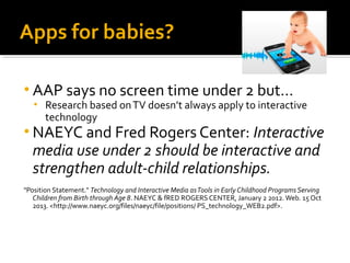 Apps for babies?
• AAP says no screen time under 2 but…
•

Research based on TV doesn’t always apply to interactive
technology

• NAEYC and Fred Rogers Center: Interactive

media use under 2 should be interactive and
strengthen adult-child relationships.

"Position Statement." Technology and Interactive Media as Tools in Early Childhood Programs Serving
Children from Birth through Age 8. NAEYC & fRED ROGERS CENTER, January 2 2012. Web. 15 Oct
2013. <http://www.naeyc.org/files/naeyc/file/positions/ PS_technology_WEB2.pdf>.

 