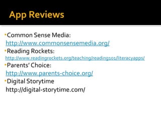 App Reviews
• Common Sense Media:

http://www.commonsensemedia.org/
• Reading Rockets:

http://www.readingrockets.org/teaching/reading101/literacyapps/
• Parents’ Choice:

http://www.parents-choice.org/
• Digital Storytime
http://digital-storytime.com/

 