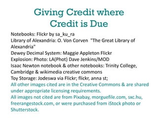 Giving Credit where
Credit is Due
Notebooks: Flickr by sa_ku_ra
Library of Alexandria: O. Von Corven "The Great Library of
Alexandria"
Dewey Decimal System: Maggie Appleton Flickr
Explosion: Photo: LA(Phot) Dave Jenkins/MOD
Isaac Newton notebook & other notebooks: Trinity College,
Cambridge & wikimedia creative commons
Toy Storage: Jodeswa via Flickr; flickr, anna st;
All other images cited are in the Creative Commons & are shared
under appropriate licensing requirements.
All images not cited are from Pixabay, morguefile.com, sxc.hu,
freerangestock.com, or were purchased from iStock photo or
Shutterstock.

 