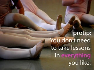 protip:
You don’t need
to take lessons
in everything
you like.

 