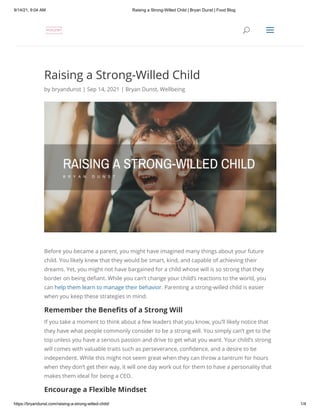 9/14/21, 9:04 AM Raising a Strong-Willed Child | Bryan Dunst | Food Blog
https://bryandunst.com/raising-a-strong-willed-child/ 1/4
Raising a Strong-Willed Child
by bryandunst | Sep 14, 2021 | Bryan Dunst, Wellbeing
Before you became a parent, you might have imagined many things about your future
child. You likely knew that they would be smart, kind, and capable of achieving their
dreams. Yet, you might not have bargained for a child whose will is so strong that they
border on being defiant. While you can’t change your child’s reactions to the world, you
can help them learn to manage their behavior. Parenting a strong-willed child is easier
when you keep these strategies in mind.
Remember the Benefits of a Strong Will
If you take a moment to think about a few leaders that you know, you’ll likely notice that
they have what people commonly consider to be a strong will. You simply can’t get to the
top unless you have a serious passion and drive to get what you want. Your child’s strong
will comes with valuable traits such as perseverance, confidence, and a desire to be
independent. While this might not seem great when they can throw a tantrum for hours
when they don’t get their way, it will one day work out for them to have a personality that
makes them ideal for being a CEO.
Encourage a Flexible Mindset

 U
U a
a
 