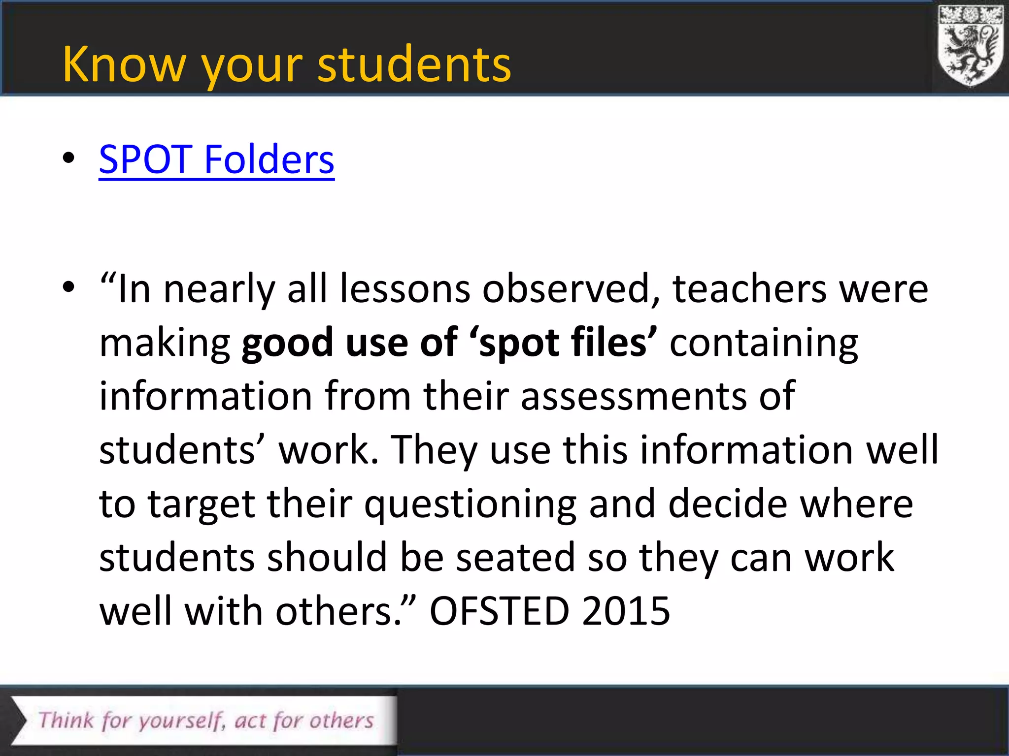 Know your students
• SPOT Folders
• “In nearly all lessons observed, teachers were
making good use of ‘spot files’ containing
information from their assessments of
students’ work. They use this information well
to target their questioning and decide where
students should be seated so they can work
well with others.” OFSTED 2015
 
