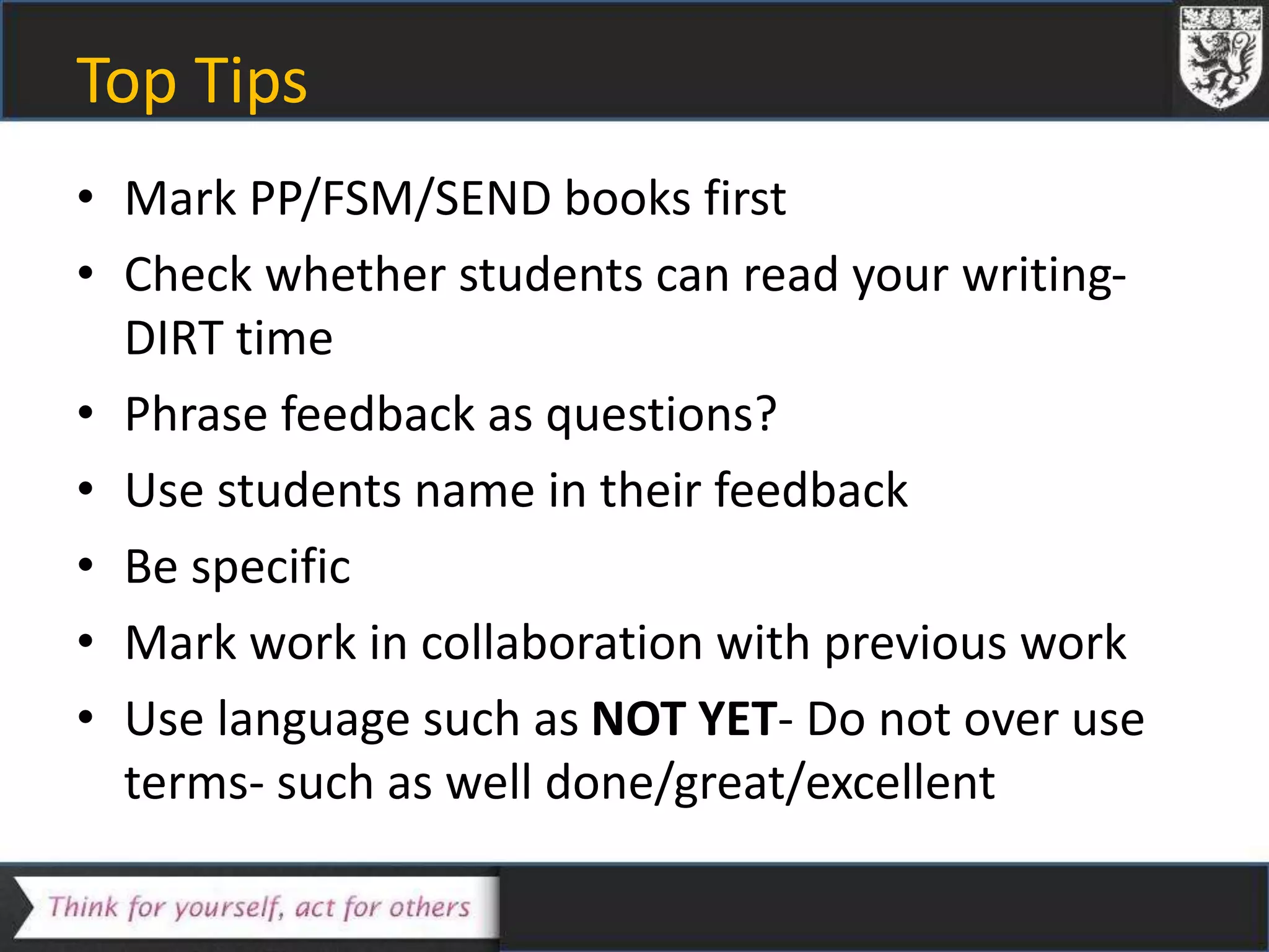 Top Tips
• Mark PP/FSM/SEND books first
• Check whether students can read your writing-
DIRT time
• Phrase feedback as questions?
• Use students name in their feedback
• Be specific
• Mark work in collaboration with previous work
• Use language such as NOT YET- Do not over use
terms- such as well done/great/excellent
 