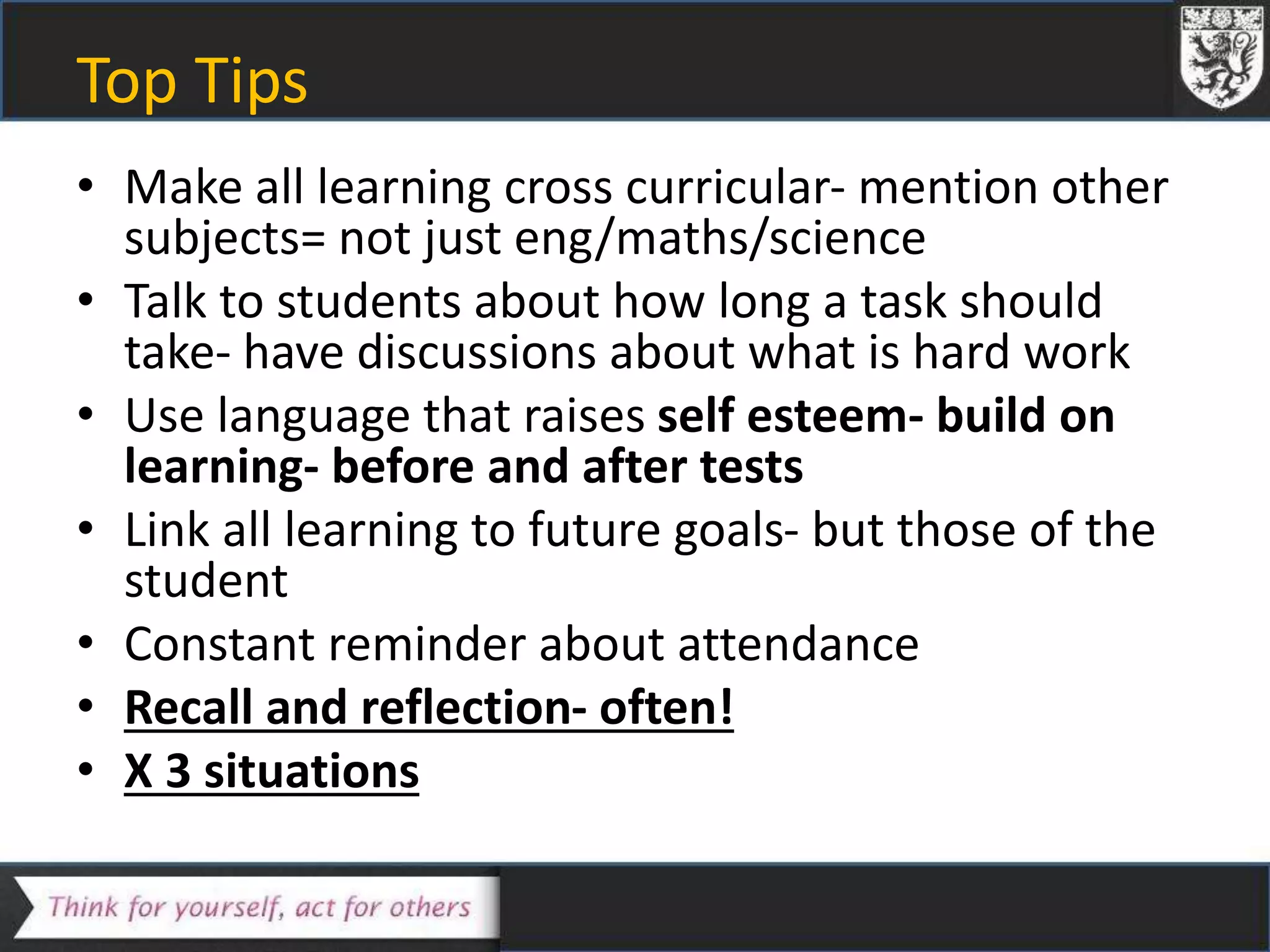 Top Tips
• Make all learning cross curricular- mention other
subjects= not just eng/maths/science
• Talk to students about how long a task should
take- have discussions about what is hard work
• Use language that raises self esteem- build on
learning- before and after tests
• Link all learning to future goals- but those of the
student
• Constant reminder about attendance
• Recall and reflection- often!
• X 3 situations
 