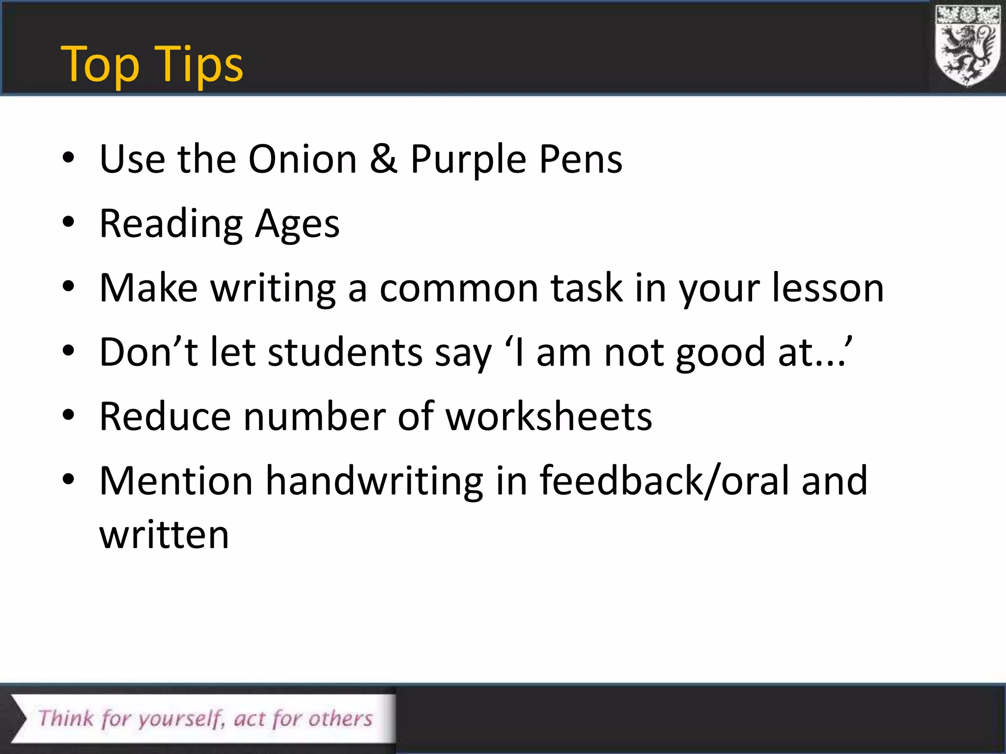 Top Tips
• Use the Onion & Purple Pens
• Reading Ages
• Make writing a common task in your lesson
• Don’t let students say ‘I am not good at...’
• Reduce number of worksheets
• Mention handwriting in feedback/oral and
written
 