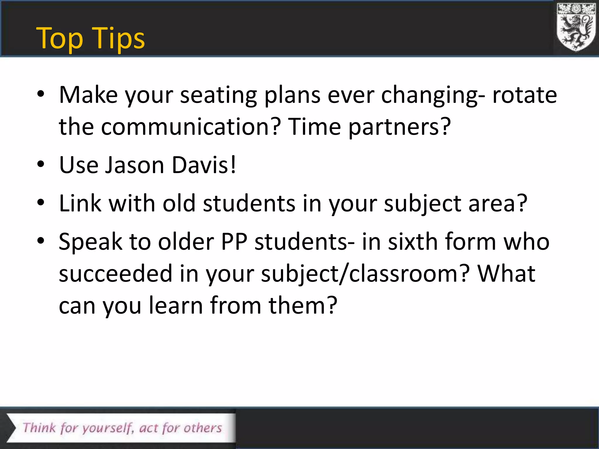 Top Tips
• Make your seating plans ever changing- rotate
the communication? Time partners?
• Use Jason Davis!
• Link with old students in your subject area?
• Speak to older PP students- in sixth form who
succeeded in your subject/classroom? What
can you learn from them?
 