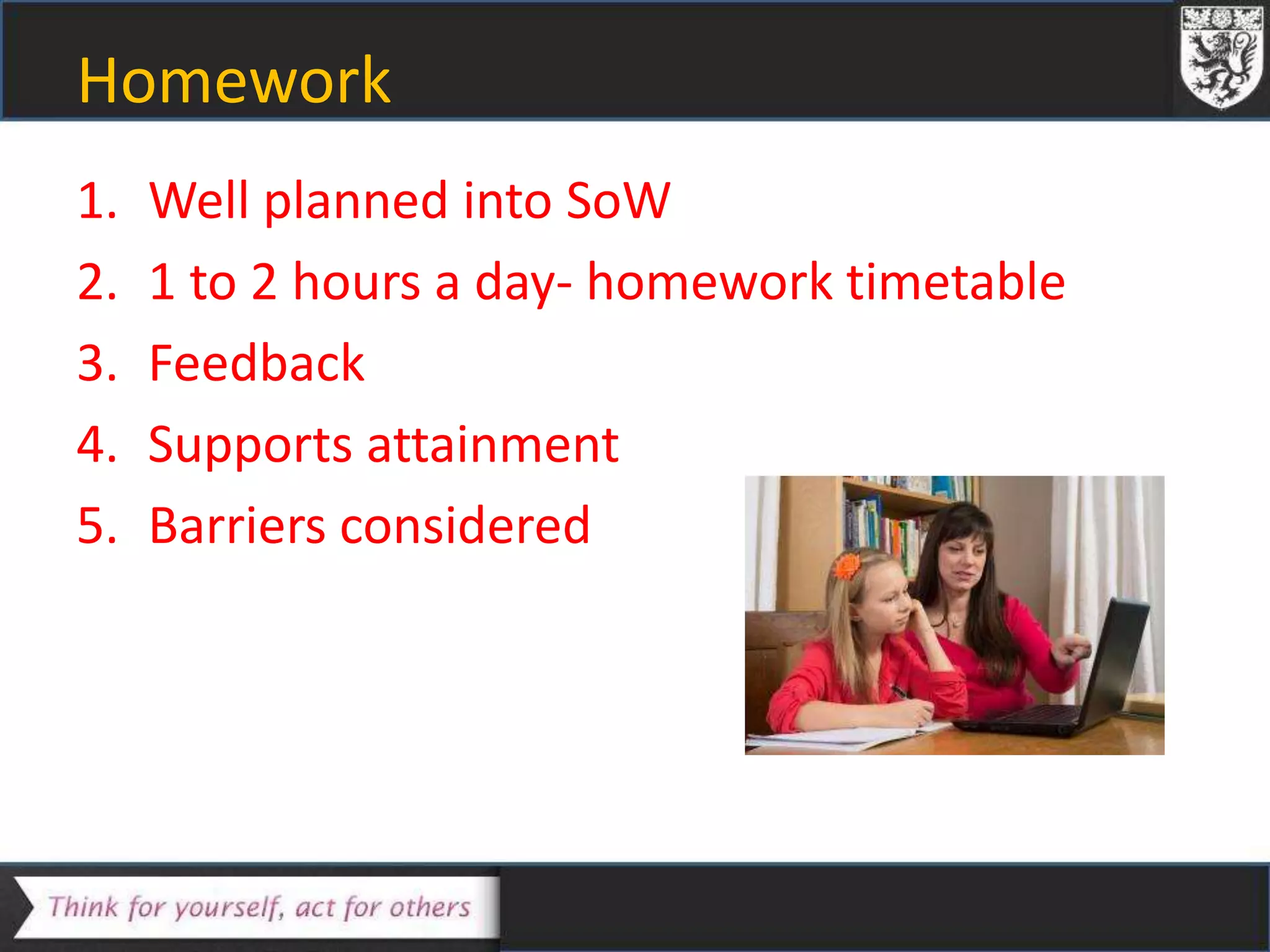 Homework
1. Well planned into SoW
2. 1 to 2 hours a day- homework timetable
3. Feedback
4. Supports attainment
5. Barriers considered
 